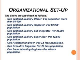 ORGANIZATIONAL SET-UP
The duties are appointed as follows:
o One qualified Sanitary Officer- For population more
than 50,000.
o One qualified Sanitary Inspector- Per 50,000
population.
o One qualified Sanitary Sub-Inspector- Per 25,000
population.
o One qualified Sanitary Supervisor- Per 12,500
population.
o One Assistant Engineer- Per 2.5 lacs population.
o One Executive Engineer- Per 20 lacs population.
o One Superintending Engineer- Per 40 lacs
population.
 