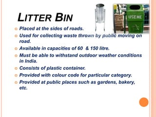 LITTER BIN
 Placed at the sides of roads.
 Used for collecting waste thrown by public moving on
road.
 Available in capacities of 60 & 150 litre.
 Must be able to withstand outdoor weather conditions
in India.
 Consists of plastic container.
 Provided with colour code for particular category.
 Provided at public places such as gardens, bakery,
etc.
 