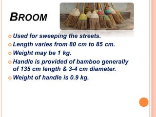 BROOM
 Used for sweeping the streets.
 Length varies from 80 cm to 85 cm.
 Weight may be 1 kg.
 Handle is provided of bamboo generally
of 135 cm length & 3-4 cm diameter.
 Weight of handle is 0.9 kg.
 
