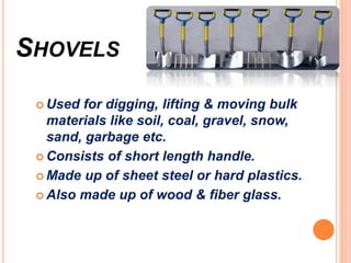 SHOVELS
 Used for digging, lifting & moving bulk
materials like soil, coal, gravel, snow,
sand, garbage etc.
 Consists of short length handle.
 Made up of sheet steel or hard plastics.
 Also made up of wood & fiber glass.
 