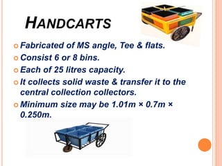 HANDCARTS
 Fabricated of MS angle, Tee & flats.
 Consist 6 or 8 bins.
 Each of 25 litres capacity.
 It collects solid waste & transfer it to the
central collection collectors.
 Minimum size may be 1.01m × 0.7m ×
0.250m.
 