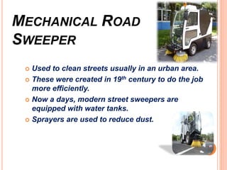 MECHANICAL ROAD
SWEEPER
 Used to clean streets usually in an urban area.
 These were created in 19th century to do the job
more efficiently.
 Now a days, modern street sweepers are
equipped with water tanks.
 Sprayers are used to reduce dust.
 