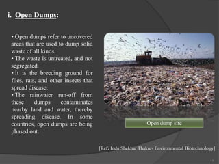 11
• Open dumps refer to uncovered
areas that are used to dump solid
waste of all kinds.
• The waste is untreated, and not
segregated.
• It is the breeding ground for
files, rats, and other insects that
spread disease.
• The rainwater run-off from
these dumps contaminates
nearby land and water, thereby
spreading disease. In some
countries, open dumps are being
phased out.
i. Open Dumps:
[Ref: Indu Shekhar Thakur- Environmental Biotechnology]
Open dump site
 