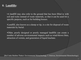 12
•A landfill may also refer to the ground that has been filled in with
soil and rocks instead of waste materials, so that it can be used for a
specific purpose, such as for building houses.
•Landfill, also known as a dump or tip, is a site for disposal of waste
materials by burial.
•Older, poorly designed or poorly managed landfills can create a
number of adverse environmental impacts such as wind-blown litter,
attraction of vermin, and generation of liquid leachate.
ii. Landfills:
[Ref: Indu Shekhar Thakur- Environmental Biotechnology, T. Srinivas, Environmental Biotechnology]
 