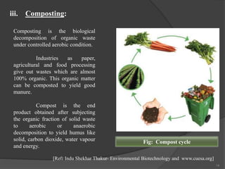 14
Composting is the biological
decomposition of organic waste
under controlled aerobic condition.
Industries as paper,
agricultural and food processing
give out wastes which are almost
100% organic. This organic matter
can be composted to yield good
manure.
Compost is the end
product obtained after subjecting
the organic fraction of solid waste
to aerobic or anaerobic
decomposition to yield humus like
solid, carbon dioxide, water vapour
and energy.
iii. Composting:
Fig: Compost cycle
[Ref: Indu Shekhar Thakur- Environmental Biotechnology and www.cuesa.org]
 