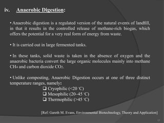 17
• Anaerobic digestion is a regulated version of the natural events of landﬁll,
in that it results in the controlled release of methane-rich biogas, which
offers the potential for a very real form of energy from waste.
• It is carried out in large fermented tanks.
• In these tanks, solid waste is taken in the absence of oxygen and the
anaerobic bacteria convert the large organic molecules mainly into methane
CH4 and carbon dioxide CO2.
• Unlike composting, Anaerobic Digestion occurs at one of three distinct
temperature ranges, namely:
 Cryophilic (<20 ◦C)
 Mesophilic (20–45 ◦C)
 Thermophilic (>45 ◦C)
iv. Anaerobic Digestion:
[Ref: Gareth M. Evans, Environmental Biotechnology, Theory and Application]
 