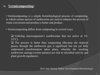 20
• Vermicomposting is a simple biotechnological process of composting,
in which certain species of earthworms are used to enhance the process of
waste conversion and produce a better end product.
• Vermicomposting differs from composting in several ways.
 Utilizing microorganism’s (earthworms that are active at 10–
32°C).
 The process is faster than composting (Because the material
passes through the earthworm gut, a significant but not yet fully
understood transformation takes place, whereby the resulting
earthworm castings (worm manure) are rich in microbial activity and
plant growth regulators).
v. Vermicomposting:
[Ref: Indu Shekhar Thakur- Environmental Biotechnology]
 