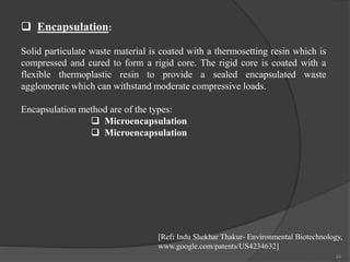 24
 Encapsulation:
Solid particulate waste material is coated with a thermosetting resin which is
compressed and cured to form a rigid core. The rigid core is coated with a
flexible thermoplastic resin to provide a sealed encapsulated waste
agglomerate which can withstand moderate compressive loads.
Encapsulation method are of the types:
 Microencapsulation
 Microencapsulation
[Ref: Indu Shekhar Thakur- Environmental Biotechnology,
www.google.com/patents/US4234632]
 