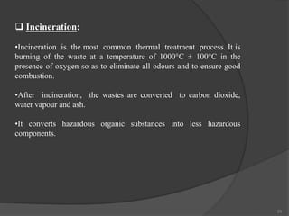 25
 Incineration:
•Incineration is the most common thermal treatment process. It is
burning of the waste at a temperature of 1000°C ± 100°C in the
presence of oxygen so as to eliminate all odours and to ensure good
combustion.
•After incineration, the wastes are converted to carbon dioxide,
water vapour and ash.
•It converts hazardous organic substances into less hazardous
components.
 