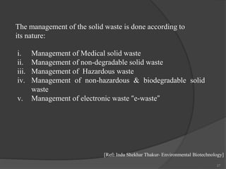27
[Ref: Indu Shekhar Thakur- Environmental Biotechnology]
i. Management of Medical solid waste
ii. Management of non-degradable solid waste
iii. Management of Hazardous waste
iv. Management of non-hazardous & biodegradable solid
waste
v. Management of electronic waste “e-waste”
The management of the solid waste is done according to
its nature:
 