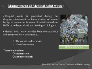 28
• Hospital waste is generated during the
diagnosis, treatment, or immunization of human
beings or animals or in research activities in these
fields or in the production or testing of biological.
• Medical solid waste includes both non-hazardous
and hazardous waste constituents.
 The non-hazardous waste
 Hazardous wastes
Treatment options:
 Incineration
 Sanitary landfill
i. Management of Medical solid waste:
[Ref: Indu Shekhar Thakur- Environmental Biotechnology]
Medical solid waste
 