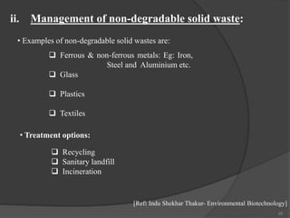 29
• Examples of non-degradable solid wastes are:
ii. Management of non-degradable solid waste:
[Ref: Indu Shekhar Thakur- Environmental Biotechnology]
 Ferrous & non-ferrous metals: Eg: Iron,
Steel and Aluminium etc.
 Glass
 Plastics
 Textiles
• Treatment options:
 Recycling
 Sanitary landfill
 Incineration
 