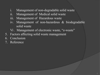 3
i. Management of non-degradable solid waste
ii. Management of Medical solid waste
iii. Management of Hazardous waste
iv. Management of non-hazardous & biodegradable
solid waste
Vi . Management of electronic waste, “e-waste”
5. Factors affecting solid waste management
6. Conclusion
7. Reference
 