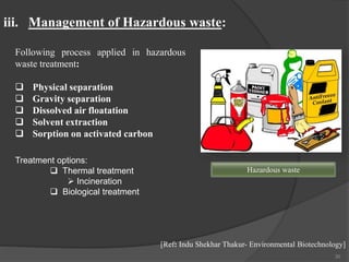 30
Following process applied in hazardous
waste treatment:
 Physical separation
 Gravity separation
 Dissolved air floatation
 Solvent extraction
 Sorption on activated carbon
iii. Management of Hazardous waste:
[Ref: Indu Shekhar Thakur- Environmental Biotechnology]
Hazardous waste
Treatment options:
 Thermal treatment
 Incineration
 Biological treatment
 