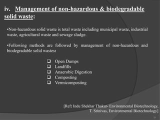 31
•Non-hazardous solid waste is total waste including municipal waste, industrial
waste, agricultural waste and sewage sludge.
•Following methods are followed by management of non-hazardous and
biodegradable solid wastes:
 Open Dumps
 Landfills
 Anaerobic Digestion
 Composting
 Vermicomposting
iv. Management of non-hazardous & biodegradable
solid waste:
[Ref: Indu Shekhar Thakur- Environmental Biotechnology,
T. Srinivas, Environmental Biotechnology]
 
