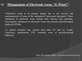 32
• Electronic waste is of concern largely due to the toxicity and
carcinogenicity of some of the substances if processed improperly. Toxic
substances in electronic waste include lead, mercury and cadmium.
Carcinogenic substances in electronic waste may include polychlorinated
biphenyls (PCBs).
• A typical computer may contain more than 6% lead by weight.
Capacitors, transformers, PVC insulated wires of polychlorinated
biphenyls.
vi. Management of Electronic waste, “E-Waste”:
[Ref: Indu Shekhar Thakur- Environmental Biotechnology]
 