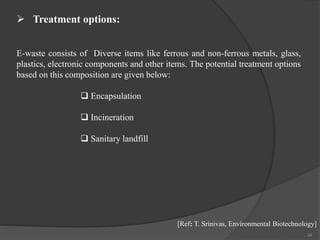 34
E-waste consists of Diverse items like ferrous and non-ferrous metals, glass,
plastics, electronic components and other items. The potential treatment options
based on this composition are given below:
 Encapsulation
 Incineration
 Sanitary landfill
 Treatment options:
[Ref: T. Srinivas, Environmental Biotechnology]
 