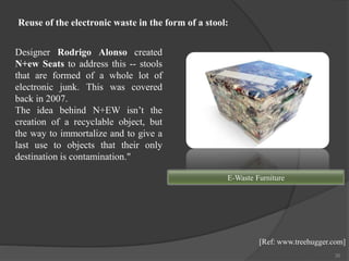35
Designer Rodrigo Alonso created
N+ew Seats to address this -- stools
that are formed of a whole lot of
electronic junk. This was covered
back in 2007.
The idea behind N+EW isn’t the
creation of a recyclable object, but
the way to immortalize and to give a
last use to objects that their only
destination is contamination."
E-Waste Furniture
[Ref: www.treehugger.com]
Reuse of the electronic waste in the form of a stool:
 