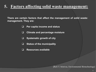36
5. Factors affecting solid waste management:
There are certain factors that affect the management of solid waste:
management. They are:
 Per capita income and status
 Climate and percentage moisture
 Systematic growth of city
 Status of the municipality
 Resources available
[Ref: T. Srinivas, Environmental Biotechnology]
 