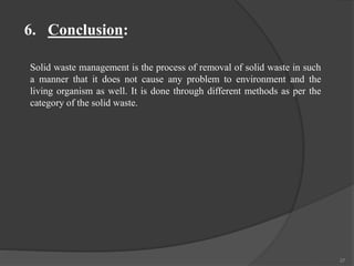 37
6. Conclusion:
Solid waste management is the process of removal of solid waste in such
a manner that it does not cause any problem to environment and the
living organism as well. It is done through different methods as per the
category of the solid waste.
 