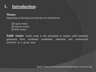 Waste:
Depending on their physical state they are classified as:
 Liquid wastes
 Gaseous wastes
 Solid wastes.
Solid waste: Solid waste is the unwanted or useless solid materials
generated from combined residential, industrial and commercial
activities in a given area.
1. Introduction:
4
[Ref: T. Srinivas, Environmental Biotechnology, www.cyen.org]
 