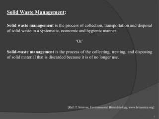 Solid Waste Management:
Solid waste management is the process of collection, transportation and disposal
of solid waste in a systematic, economic and hygienic manner.
‘Or’
Solid-waste management is the process of the collecting, treating, and disposing
of solid material that is discarded because it is of no longer use.
5
[Ref: T. Srinivas, Environmental Biotechnology, www.britannica.org]
 