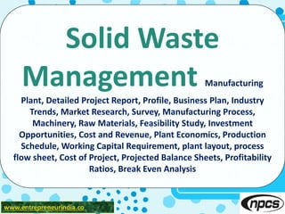 www.entrepreneurindia.co
Solid Waste
Management Manufacturing
Plant, Detailed Project Report, Profile, Business Plan, Industry
Trends, Market Research, Survey, Manufacturing Process,
Machinery, Raw Materials, Feasibility Study, Investment
Opportunities, Cost and Revenue, Plant Economics, Production
Schedule, Working Capital Requirement, plant layout, process
flow sheet, Cost of Project, Projected Balance Sheets, Profitability
Ratios, Break Even Analysis
 
