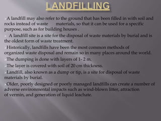 A landfill may also refer to the ground that has been filled in with soil and
rocks instead of waste materials, so that it can be used for a specific
purpose, such as for building houses .
 A landfill site is a site for the disposal of waste materials by burial and is
the oldest form of waste treatment.
Historically, landfills have been the most common methods of
organized waste disposal and remain so in many places around the world.
The dumping is done with layers of 1- 2 m.
The layer is covered with soil of 20 cm thickness.
Landfill, also known as a dump or tip, is a site for disposal of waste
materials by burial.
Older, poorly designed or poorly managed landfills can create a number of
adverse environmental impacts such as wind-blown litter, attraction
of vermin, and generation of liquid leachate.
 