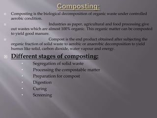  Composting is the biological decomposition of organic waste under controlled
aerobic condition.
 Industries as paper, agricultural and food processing give
out wastes which are almost 100% organic. This organic matter can be composted
to yield good manure.
 Compost is the end product obtained after subjecting the
organic fraction of solid waste to aerobic or anaerobic decomposition to yield
humus like solid, carbon dioxide, water vapour and energy.
 Different stages of composting:
 Segregation of solid waste
 Processing the compostable matter
 Preparation for compost
 Digestion
 Curing
 Screening
 