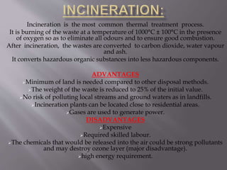 Incineration is the most common thermal treatment process.
It is burning of the waste at a temperature of 1000°C ± 100°C in the presence
of oxygen so as to eliminate all odours and to ensure good combustion.
After incineration, the wastes are converted to carbon dioxide, water vapour
and ash.
It converts hazardous organic substances into less hazardous components.
ADVANTAGES
Minimum of land is needed compared to other disposal methods.
The weight of the waste is reduced to 25% of the initial value.
No risk of polluting local streams and ground waters as in landfills.
Incineration plants can be located close to residential areas.
Gases are used to generate power.
DISADVANTAGES
Expensive
Required skilled labour.
The chemicals that would be released into the air could be strong pollutants
and may destroy ozone layer (major disadvantage).
high energy requirement.
 