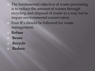  The fundamental objective of waste processing
is to reduce the amount of wastes through
recycling and disposal of waste in a way not to
impair environmental conservation.
 Four R’s should be followed for waste
management:
 Refuse
 Reuse
 Recycle
 Reduce
 