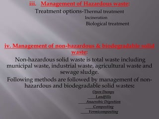 iii. Management of Hazardous waste:
Treatment options-Thermal treatment
Incineration
Biological treatment
iv. Management of non-hazardous & biodegradable solid
waste:
Non-hazardous solid waste is total waste including
municipal waste, industrial waste, agricultural waste and
sewage sludge.
Following methods are followed by management of non-
hazardous and biodegradable solid wastes:
Open Dumps
Landfills
Anaerobic Digestion
Composting
Vermicomposting
 
