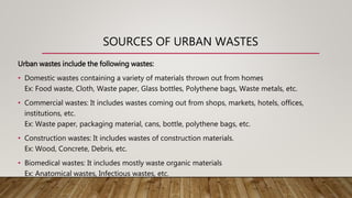 SOURCES OF URBAN WASTES
Urban wastes include the following wastes:
• Domestic wastes containing a variety of materials thrown out from homes
Ex: Food waste, Cloth, Waste paper, Glass bottles, Polythene bags, Waste metals, etc.
• Commercial wastes: It includes wastes coming out from shops, markets, hotels, offices,
institutions, etc.
Ex: Waste paper, packaging material, cans, bottle, polythene bags, etc.
• Construction wastes: It includes wastes of construction materials.
Ex: Wood, Concrete, Debris, etc.
• Biomedical wastes: It includes mostly waste organic materials
Ex: Anatomical wastes, Infectious wastes, etc.
 