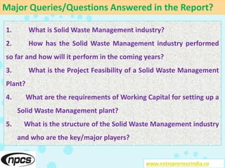 Major Queries/Questions Answered in the Report?
www.entrepreneurindia.co
1. What is Solid Waste Management industry?
2. How has the Solid Waste Management industry performed
so far and how will it perform in the coming years?
3. What is the Project Feasibility of a Solid Waste Management
Plant?
4. What are the requirements of Working Capital for setting up a
Solid Waste Management plant?
5. What is the structure of the Solid Waste Management industry
and who are the key/major players?
 
