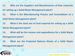 www.entrepreneurindia.co
11. Who are the Suppliers and Manufacturers of Raw materials
for setting up a Solid Waste Management plant?
12. What is the Manufacturing Process and Formulations of a
Solid Waste Management plant?
13. What is the total size of land required for setting up a Solid
Waste Management plant?
14. What will be the income and expenditures for a Solid Waste
Management plant?
15. What are the Projected Balance Sheets of a Solid Waste
Management plant?
 