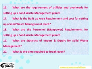www.entrepreneurindia.co
16. What are the requirement of utilities and overheads for
setting up a Solid Waste Management plant?
17. What is the Built up Area Requirement and cost for setting
up a Solid Waste Management plant?
18. What are the Personnel (Manpower) Requirements for
setting up a Solid Waste Management plant?
19. What are Statistics of Import & Export for Solid Waste
Management?
20. What is the time required to break-even?
 