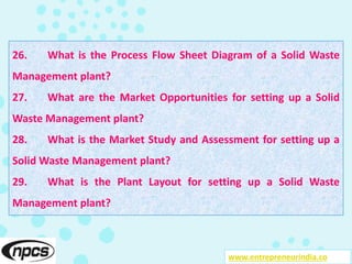 26. What is the Process Flow Sheet Diagram of a Solid Waste
Management plant?
27. What are the Market Opportunities for setting up a Solid
Waste Management plant?
28. What is the Market Study and Assessment for setting up a
Solid Waste Management plant?
29. What is the Plant Layout for setting up a Solid Waste
Management plant?
www.entrepreneurindia.co
 