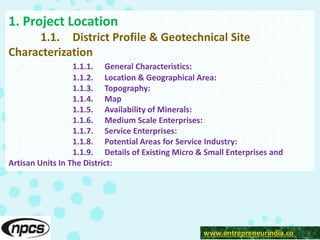 www.entrepreneurindia.co
1. Project Location
1.1. District Profile & Geotechnical Site
Characterization
1.1.1. General Characteristics:
1.1.2. Location & Geographical Area:
1.1.3. Topography:
1.1.4. Map
1.1.5. Availability of Minerals:
1.1.6. Medium Scale Enterprises:
1.1.7. Service Enterprises:
1.1.8. Potential Areas for Service Industry:
1.1.9. Details of Existing Micro & Small Enterprises and
Artisan Units In The District:
 