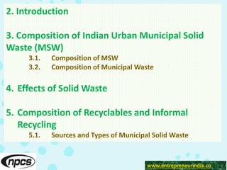 www.entrepreneurindia.co
2. Introduction
3. Composition of Indian Urban Municipal Solid
Waste (MSW)
3.1. Composition of MSW
3.2. Composition of Municipal Waste
4. Effects of Solid Waste
5. Composition of Recyclables and Informal
Recycling
5.1. Sources and Types of Municipal Solid Waste
 