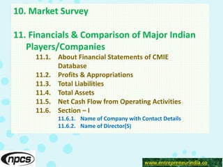 www.entrepreneurindia.co
10. Market Survey
11. Financials & Comparison of Major Indian
Players/Companies
11.1. About Financial Statements of CMIE
Database
11.2. Profits & Appropriations
11.3. Total Liabilities
11.4. Total Assets
11.5. Net Cash Flow from Operating Activities
11.6. Section – I
11.6.1. Name of Company with Contact Details
11.6.2. Name of Director(S)
 