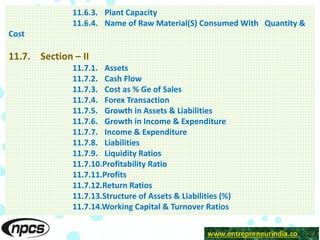 www.entrepreneurindia.co
11.6.3. Plant Capacity
11.6.4. Name of Raw Material(S) Consumed With Quantity &
Cost
11.7. Section – II
11.7.1. Assets
11.7.2. Cash Flow
11.7.3. Cost as % Ge of Sales
11.7.4. Forex Transaction
11.7.5. Growth in Assets & Liabilities
11.7.6. Growth in Income & Expenditure
11.7.7. Income & Expenditure
11.7.8. Liabilities
11.7.9. Liquidity Ratios
11.7.10.Profitability Ratio
11.7.11.Profits
11.7.12.Return Ratios
11.7.13.Structure of Assets & Liabilities (%)
11.7.14.Working Capital & Turnover Ratios
 