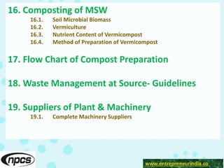 www.entrepreneurindia.co
16. Composting of MSW
16.1. Soil Microbial Biomass
16.2. Vermiculture
16.3. Nutrient Content of Vermicompost
16.4. Method of Preparation of Vermicompost
17. Flow Chart of Compost Preparation
18. Waste Management at Source- Guidelines
19. Suppliers of Plant & Machinery
19.1. Complete Machinery Suppliers
 
