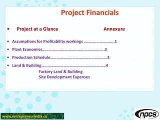Project Financials
• Project at a Glance Annexure
• Assumptions for Profitability workings ………………………..1
• Plant Economics…………………………………………………..2
• Production Schedule………………………………………………3
• Land & Building……………………………………………….……4
Factory Land & Building
Site Development Expenses
www.entrepreneurindia.co
 