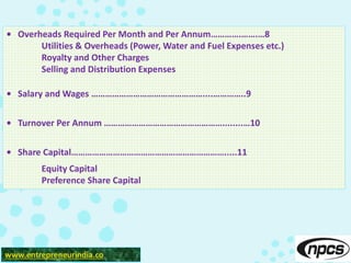 • Overheads Required Per Month and Per Annum………….…….…8
Utilities & Overheads (Power, Water and Fuel Expenses etc.)
Royalty and Other Charges
Selling and Distribution Expenses
• Salary and Wages …………………………………………....…………..9
• Turnover Per Annum ……………………………………………........…10
• Share Capital………………………………………………………….....11
Equity Capital
Preference Share Capital
www.entrepreneurindia.co
 