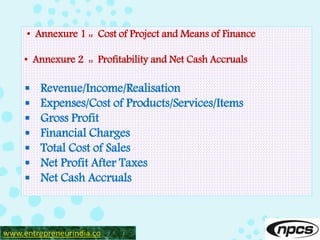 • Annexure 1 :: Cost of Project and Means of Finance
• Annexure 2 :: Profitability and Net Cash Accruals
 Revenue/Income/Realisation
 Expenses/Cost of Products/Services/Items
 Gross Profit
 Financial Charges
 Total Cost of Sales
 Net Profit After Taxes
 Net Cash Accruals
www.entrepreneurindia.co
 