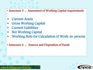 www.entrepreneurindia.co
• Annexure 3 :: Assessment of Working Capital requirements
 Current Assets
 Gross Working Capital
 Current Liabilities
 Net Working Capital
 Working Note for Calculation of Work-in-process
• Annexure 4 :: Sources and Disposition of Funds
 