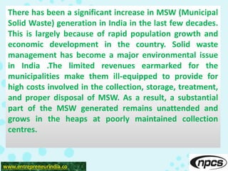 www.entrepreneurindia.co
There has been a significant increase in MSW (Municipal
Solid Waste) generation in India in the last few decades.
This is largely because of rapid population growth and
economic development in the country. Solid waste
management has become a major environmental issue
in India .The limited revenues earmarked for the
municipalities make them ill-equipped to provide for
high costs involved in the collection, storage, treatment,
and proper disposal of MSW. As a result, a substantial
part of the MSW generated remains unattended and
grows in the heaps at poorly maintained collection
centres.
 