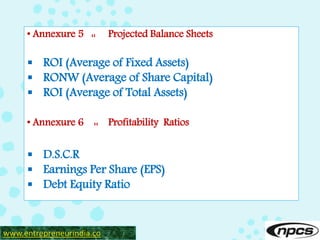 • Annexure 5 :: Projected Balance Sheets
 ROI (Average of Fixed Assets)
 RONW (Average of Share Capital)
 ROI (Average of Total Assets)
• Annexure 6 :: Profitability Ratios
 D.S.C.R
 Earnings Per Share (EPS)
 Debt Equity Ratio
www.entrepreneurindia.co
 