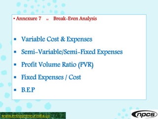 • Annexure 7 :: Break-Even Analysis
 Variable Cost & Expenses
 Semi-Variable/Semi-Fixed Expenses
 Profit Volume Ratio (PVR)
 Fixed Expenses / Cost
 B.E.P
www.entrepreneurindia.co
 