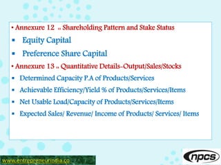 • Annexure 12 :: Shareholding Pattern and Stake Status
 Equity Capital
 Preference Share Capital
• Annexure 13 :: Quantitative Details-Output/Sales/Stocks
 Determined Capacity P.A of Products/Services
 Achievable Efficiency/Yield % of Products/Services/Items
 Net Usable Load/Capacity of Products/Services/Items
 Expected Sales/ Revenue/ Income of Products/ Services/ Items
www.entrepreneurindia.co
 
